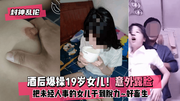 (五区)【封神乱伦】酒后爆操19岁女儿！意外露脸！把未经人事的女儿干到脱力~好畜生~但又好刺激~!